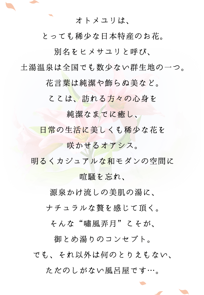 オトメユリは、とっても希少な日本特産のお花。別名をヒメサユリと呼び、土湯温泉は全国でも数少ない群生地の一つ。花言葉は純潔や飾らぬ美など。ここは、訪れる方々の心身を純潔なまでに癒し、日常の生活に美しくも希少な花を咲かせるオアシス。明るくカジュアルな和モダンの空間に喧騒を忘れ、源泉かけ流しの美肌の湯に、ナチュラルな贅を感じて頂く。そんな嘯風弄月こそが、御とめ湯りのコンセプト。でも、それ以外は何のとりえもない、ただのしがない風呂屋です…。